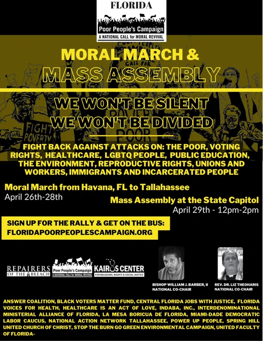 Moral March & Mass Assembly. We Won't Be Silent. We Won't Be Divided. Fight back against attacks on: the poor, voting rights, healthcare, LGBTQ people, public education, the environment, reproductive rights, unions and workers, immigrants and incarcerated people. Moral march from Havana, FL to Tallahassee April 26-28. Mass Assembly at the State Capitol April 29th 12pm-2pm. Sign up for the rally & get on the bus: floridapoorpeoplescampaign.org