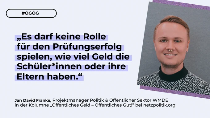 Die Grafik zeigt ein Bild von Jan David Franke, Projektmanager bei WMDE sowie das Zitat „Es darf keine Rolle für den Prüfungserfolg spielen, wie viel Geld die Schüler*innen oder ihre Eltern haben.“ aus der Kolumne bei Netzpolitik. Dazu sieht man den Hashtag ÖGÖG.