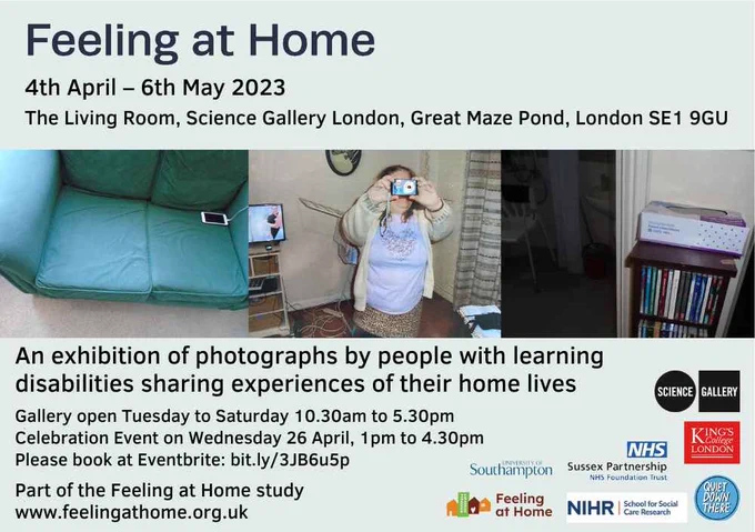 Feeling at Home
4th April - 6th May 2023
The Living Room, Science Gallery London, Great Maze Pond, London SE1 9GU
An exhibition of photographs by people with learning disabilities sharing experiences of their home lives.
Gallery open Tuesday to Saturday 10.30am to 5.30pm
Celebration Event on Wednesday 26 April, 1pm to 4.30pm.
Please book at Eventbrite: bit.ly/3JB6u5p

Part of the Feeling at Home study. www.feelingathome.org.uk