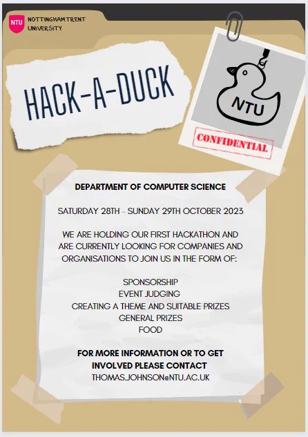 Hack-A-Duck hackathon at NTU poster. Text reads: Department of Computer Science. Saturday 28th to Sunday 29th October 2023. We are holding our first hackathon and are currently looking for companies and organisations to join us in the form of sponsorship, event judging, creating a theme and suitable prizes, general prizes, and food. For more information or to get involved please contact Thomas.Johnson@ntu.ac.uk. There is a picture of a duck with NTU written on it in the upper right corner of the poster, along with the word "Confidential".