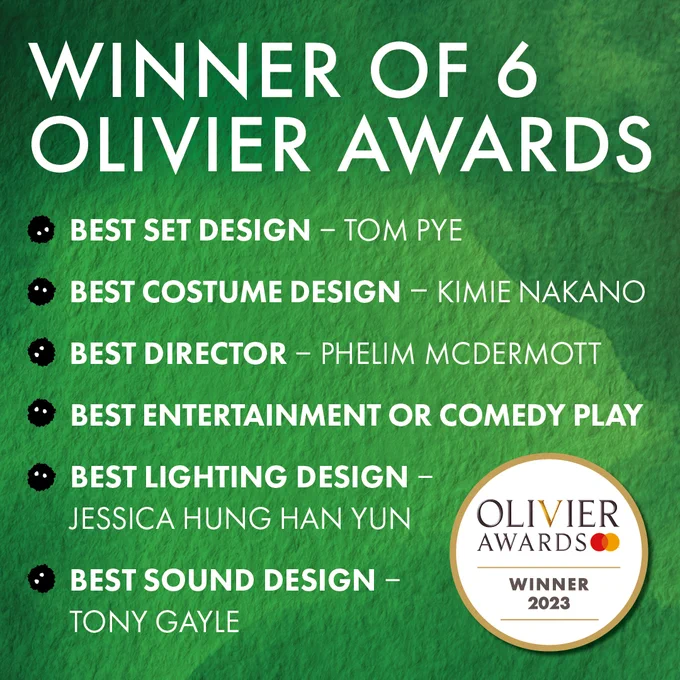 A green background with white text that reads: Winner of 6 Olivier Awards, Best Set Design – Tom Pye, Best Costume Design – Kimie Nakano, Best Director – Phelim McDermott, Best Entertainment or Comedy Play, Best Lighting Design – Jessica Hung Han Yun, Best Sound Design – Tony Gayle. An Olivier Award roundel in the bottom right. 