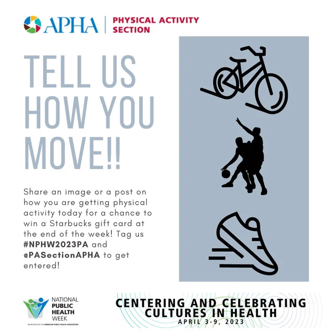 APHA Physical Activity Section: Tell us how you move!! Share an image or post on how you are getting physical activity today for a chance to win a Starbucks gift card at the end of the week! Tag us #NPHW2023PA and @PASectionAPHA to get entered. National public health week: Centering and celebrating cultures in health, April 3-9, 2023.  (in a gray box there are black icons with a bicycle, two people playing basketball, and a running shoe).