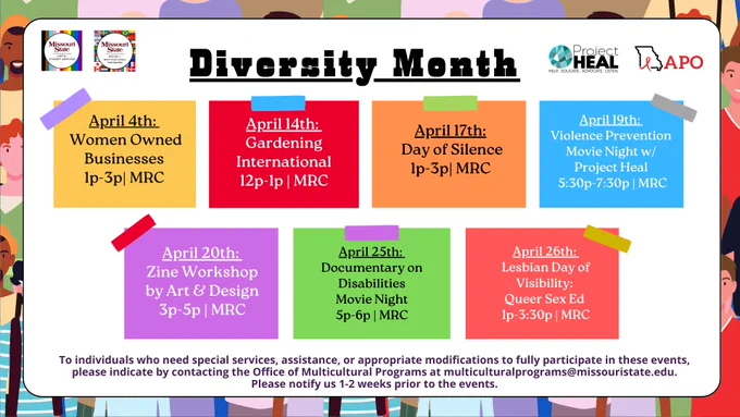 April 4th: Women Owned Businesses from 1-3P in the MRC. April 14th is Gardening International from 12-1P in the MRC. April 17th is Day of Silence from 1-3P in MRC. April 19th is Violence Prevention movie night with Project Heal from 5:30-7:30p in the MRC. April 20th is Zine Workshop by Art & Design from 3-5p in the MRC. April 25th is documentary on disabilities movie night from 5-6p in the MRC. April 26th is Lesbian Day of Visibility: Queer Sex Ed from 1-3:30p in the MRC. To individuals who need special services, assistance, or appropriate modifications to fully participate in these events please indicate by contacting the Office of Multicultural Programs at multiculturalprograms@missouristate.edu. Please notify us 1-2 weeks prior to the event.