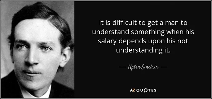 "It is difficult to get a man to understand something when his salary depends upon his not understanding it." - Upton Sinclair