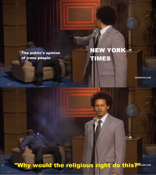 Two part meme taken from the eric andre show. Top panel shows eric shooting Hannibal Buress dead. Hannibal is labelled "the publics opinion of trans people" and Eric is labelled the new york times.

Lower panel shows Eric looking confused and saying "why would the religious right do this?"