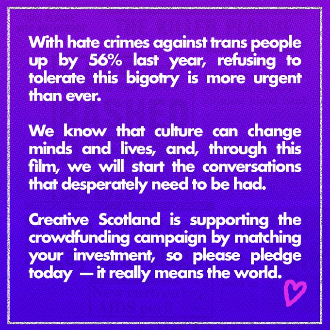 White text on a purple background: With hate crimes against trans people up by 56% last year, refusing to tolerate this bigotry is more urgent than ever.   We know that culture can change minds and lives, and, through this film, we will start the conversations that desperately need to be had. Creative Scotland is supporting the crowdfunding campaign by matching your investment, so please pledge today at the link in our bio — it really means the world. ❤️ 