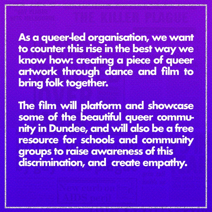 White text on a purple background: As a queer-led organisation, we want to counter this rise in the best way we know how: creating a piece of queer artwork through dance and film to bring folk together. The film will platform and showcase some of the beautiful queer community in Dundee, and will also be a free resource for schools, community centres and groups to raise awareness of this discrimination and promote empathy. 