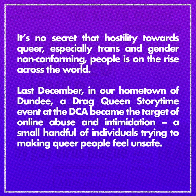 White text on a purple background: It’s no secret that hostility towards queer, especially trans and gender non-conforming, people is on the rise across the world. Last December, in our hometown of Dundee, a Drag Queen Storytime event at the DCA became the target of online abuse and intimidation – a small handful of individuals trying to making queer people feel unsafe.