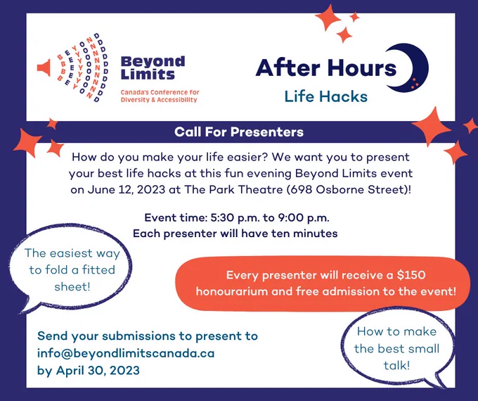 Beyond Limits Canada's Conference for Diversity and Accessibility. After Hours, Life hacks. Call for presenters. How do you make your life easier? We want you to present your best life hacks at this fun evening Beyond Limits event on June 12, 2023 at the Park Theatre. Event time 5:30-9pm. Each presenter will have ten minutes. Every presenter will receive a $150 honourarium and free admission to the event. Send your submission to presrnt to info@beyondlimitscanada.ca by April 30, 2023.