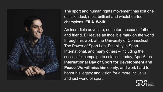 Image shows black background with photo of Eli A. Wolff on the left-hand side. White text on the right-hand side reads: 

"The sport and human rights movement has lost one of its kindest, most brilliant and wholehearted champions, Eli A. Wolff. 

An incredible advocate, educator, husband, father and friend, Eli leaves an indelible mark on the world through his work at the University of Connecticut, The Power of Sport Lab, Disability in Sport International, and many others – including the successful campaign to establish today, April 6, as  International Day of Sport for Development and Peace. We will miss him dearly, and work hard to honor his legacy and vision for a more inclusive and just world of sport." 

Sport & Rights Alliance logo in the bottom right corner.