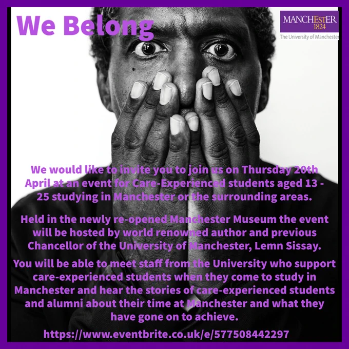 A black and white photograph of author Lemn Sissay covering his mouth with his hands.  Purple text says 'We would like to invite you to join us on Thursday 20th April at an event for Care-Experienced students aged 13 - 25 studying in Manchester or the surrounding areas.  Held in the newly re-opened Manchester Museum the event will be hosted by world renowned author and previous Chancellor of the University of Manchester, Lemn Sissay. You will be able to meet staff from the University who support care-experienced students when they come to study in Manchester and hear the stories of care-experienced students and alumni about their time at Manchester and what they have gone on to achieve. '