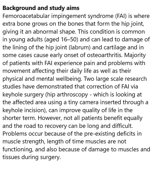 Background and study aims
Femoroacetabular impingement syndrome (FAI) is where extra bone grows on the bones that form the hip joint, giving it an abnormal shape. This condition is common in young adults (aged 16–50) and can lead to damage of the lining of the hip joint (labrum) and cartilage and in some cases cause early onset of osteoarthritis. Majority of patients with FAI experience pain and problems with movement affecting their daily life as well as their physical and mental wellbeing. Two large scale research studies have demonstrated that correction of FAI via keyhole surgery (hip arthroscopy - which is looking at the affected area using a tiny camera inserted through a keyhole incision), can improve quality of life in the shorter term. However, not all patients benefit equally and the road to recovery can be long and difficult.
