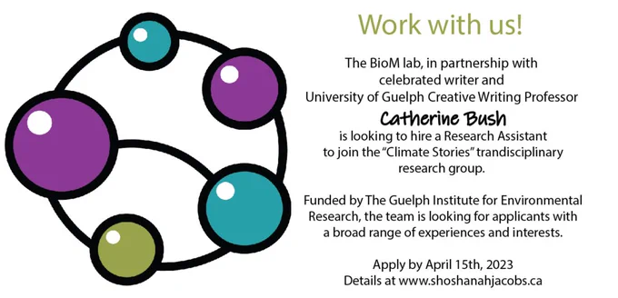The BioM lab, in partnership with 
celebrated writer and 
University of Guelph Creative Writing Professor 
Catherine Bush
is looking to hire a Research Assistant
to join the “Climate Stories” trandisciplinary
research group. 

Funded by The Guelph Institute for Environmental
Research, the team is looking for applicants with
a broad range of experiences and interests.

Apply by April 15th, 2023
Details at www.shoshanahjacobs.ca