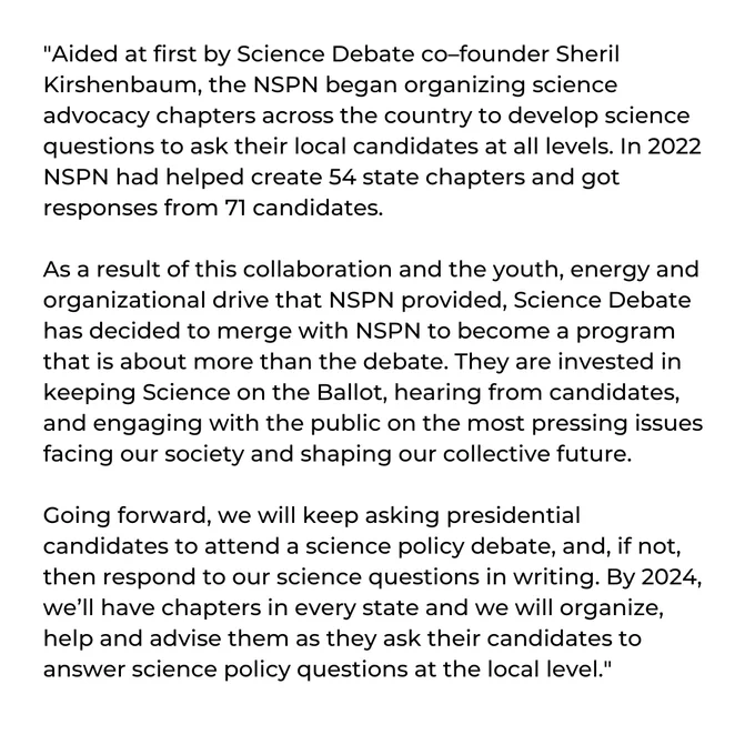 Quote: Aided at first by Science Debate co–founder Sheril Kirshenbaum, the NSPN began organizing science advocacy chapters across the country to develop science questions to ask their local candidates at all levels. In 2022 NSPN had helped create 54 state chapters and got responses from 71 candidates. As a result of this collaboration, Science Debate has decided to merge with NSPN to become more than the debate.