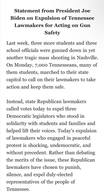 Statement from President Joe Biden on Expulsion of Tennessee Lawmakers for Acting on Gun Safety

Last week, three more students and three school officials were gunned down in yet another tragic mass shooting in Nashville. On Monday, 7,000 Tennesseans, many of them students, marched to their state capitol to call on their lawmakers to take action and keep them safe.
 
Instead, state Republican lawmakers called votes today to expel three Democratic legislators who stood in solidarity with students and families and helped lift their voices. Today’s expulsion of lawmakers who engaged in peaceful protest is shocking, undemocratic, and without precedent. Rather than debating the merits of the issue, these Republican lawmakers have chosen to punish, silence, and expel duly-elected representatives of the people of Tennessee.