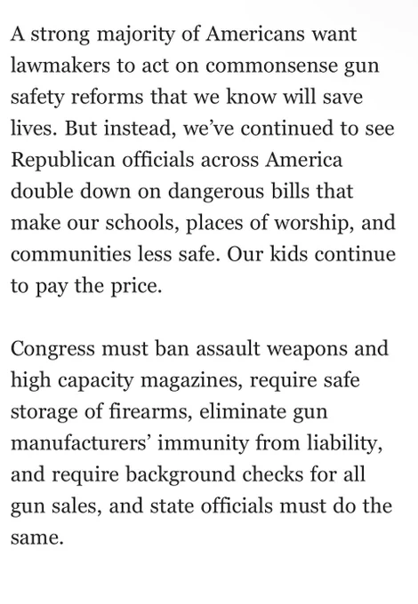 A strong majority of Americans want lawmakers to act on commonsense gun safety reforms that we know will save lives. But instead, we’ve continued to see Republican officials across America double down on dangerous bills that make our schools, places of worship, and communities less safe. Our kids continue to pay the price.
 
Congress must ban assault weapons and high capacity magazines, require safe storage of firearms, eliminate gun manufacturers’ immunity from liability, and require background checks for all gun sales, and state officials must do the same.