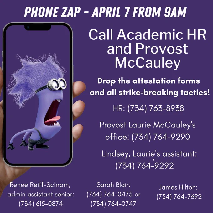 Image of purple minion screaming from a handheld phone. Text reads: PHONE ZAP

Fri April 7, starting 9 AM

Call Academic HR and Provost McCauley [large font]

Drop the attestation forms and all strike-breaking tactics.

HR: (734) 763-8938 
Provost Laurie McCauley
    Laurie's office: (734) 764-9290,
    Laurie's landline:  
    Lindsey, Laurie's assistant: (734) 764-9292
    Renee Reiff-Schram, admin assistant senior: (734) 615-0874
    Sarah Blair: (734) 764-0475 or (734) 764-0747
    James Hilton: (734) 764-7692