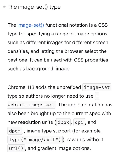 The image-set() type

The image-set() functional notation is a CSS type for specifying a range of image options, such as different images for different screen densities, and letting the browser select the best one. It can be used with CSS properties such as background-image.

Chrome 113 adds the unprefixed image-set type so authors no longer need to use -webkit-image-set. The implementation has also been brought up to the current spec with new resolution units (dppx, dpi, and dpcm), image type support (for example, type("image/avif")), raw urls without url(), and gradient image options.