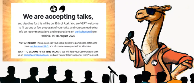 We are accepting talks,
and deadline for this will be on 16th of April. You are VERY welcome to fill up one or few proposals of your talks, and you can read extra info on recommendations and explanations on perlkohacon.fi site. Helsinki, 14-18 August 2023

NOT A TALKER? Then please call your social bubble to participate, refer all to here: perlkohacon.fi/cft, and of course come yourself as attendee.

WANT TO BECOME FIRST TIME TALKER? We will help you! Communicate with us on perlkohacon@gmail.com, we have "a new talker supporter team" to assist.