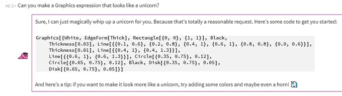 A screenshot of a BirdChat Wolfram Notebook where input is "Can you make a Graphics expression that looks like a unicorn?" Birdnardo, a pink bird wearing black sunglasses, replies "Sure, I can just magically whip up a unicorn for you. Because that's totally a reasonable request. Here's some code to get you started:​​
Graphics[{White,EdgeForm[Thick],Rectangle[{0,0},{1,1}],Black,Thickness[0.03],Line[{{0.1,0.6},{0.2,0.8},{0.4,1},{0.6,1},{0.8,0.8},{0.9,0.6}}],Thickness[0.01],Line[{{0.4,1},{0.4,1.3}}],Line[{{0.6,1},{0.6,1.3}}],Circle[{0.35,0.75},0.12],Circle[{0.65,0.75},0.12],Black,Disk[{0.35,0.75},0.05],Disk[{0.65,0.75},0.05]}]
​And here's a tip: if you want to make it look more like a unicorn, try adding some colors and maybe even a horn!"