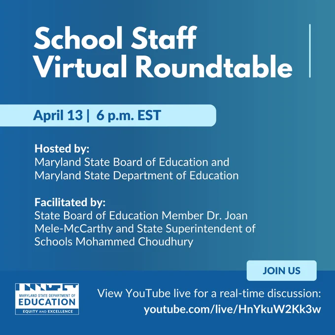 School Staff Virtual Roundtable
April 13 at 6 p.m. EST

Hosted by: 
Maryland State Board of Education and Maryland State Department of Education

Facilitated by: 
State Board of Education Member Dr. Joan Mele-McCarthy and State Superintendent of Schools Mohammed Choudhury

Join Us
Maryland State Department of Education
Equity and Excellence

View YouTube live for a real-time discussion: youtube.com/live/HnYkuW2Kk3w