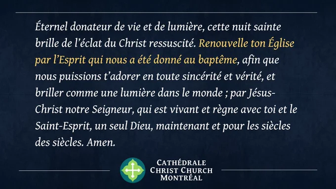 Éternel donateur de vie et de lumière, cette nuit sainte brille de l’éclat du Christ ressuscité. Renouvelle ton Église par l’Esprit qui nous a été donné au baptême, afin que nous puissions t’adorer en toute sincérité et vérité, et briller comme une lumière dans le monde ; par Jésus-Christ notre Seigneur, qui est vivant et règne avec toi et le Saint-Esprit, un seul Dieu, maintenant et pour les siècles des siècles. Amen.