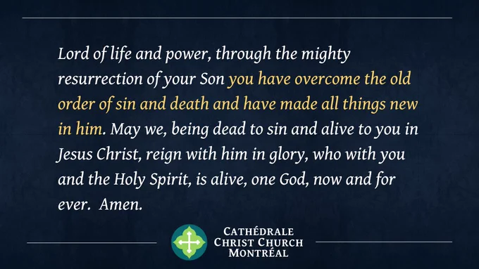 Lord of life and power, through the mighty resurrection of your Son you have overcome the old order of sin and death and have made all things new in him. May we, being dead to sin and alive to you in Jesus Christ, reign with him in glory, who with you and the Holy Spirit, is alive, one God, now and for ever.  Amen.