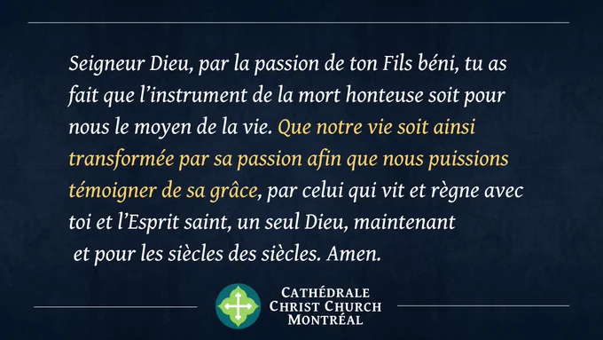 Seigneur Dieu, par la passion de ton Fils béni, tu as fait que l’instrument de la mort honteuse soit pour nous le moyen de la vie. Que notre vie soit ainsi transformée par sa passion afin que nous puissions témoigner de sa grâce, par celui qui vit et règne avec toi et l’Esprit saint, un seul Dieu, maintenant et pour les siècles des siècles. Amen.