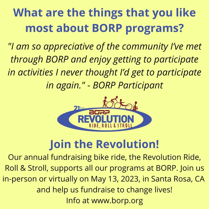 What are the things that you like most about BORP programs? "I am so appreciative of the community I’ve met through BORP and enjoy getting to participate in activities I never thought I’d get to participate in again." - BORP Participant. Join the Revolution! Our annual fundraising bike ride, the Revolution Ride, Roll & Stroll, supports all our programs at BORP. Join us in-person or virtually on May 13, 2023. borp.org