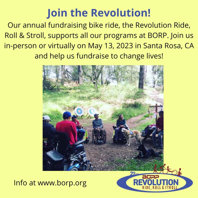 Image at center shows two dogs and a group of people in wheelchairs in the woods with two archery targets behind them. Text above reads: Join the Revolution! Our annual fundraising bike ride, the Revolution Ride, Roll & Stroll, supports all our programs at BORP. Join us in-person or virtually on May 13, 2023 in Santa Rosa, CA and help us fundraise to change lives! Info at www.borp.org. 