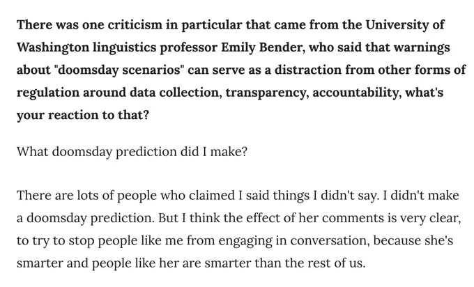 Screencap: "There was one criticism in particular that came from the University of Washington linguistics professor Emily Bender, who said that warnings about "doomsday scenarios" can serve as a distraction from other forms of regulation around data collection, transparency, accountability, what's your reaction to that? What doomsday prediction did I make?   There are lots of people who claimed I said things I didn't say. I didn't make a doomsday prediction. But I think the effect of her comments is very clear, to try to stop people like me from engaging in conversation, because she's smarter and people like her are smarter than the rest of us." source: https://www.ctinsider.com/politics/article/ct-chris-murphy-chatgbt-artificial-intelligence-17883105.php