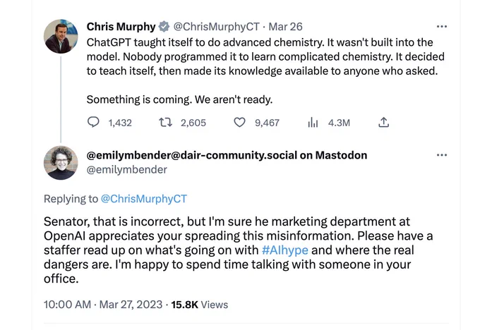 Screencap of tweets. Murphy: "ChatGPT taught itself to do advanced chemistry. It wasn't built into the model. Nobody programmed it to learn complicated chemistry. It decided to teach itself, then made its knowledge available to anyone who asked.   Something is coming. We aren't ready." Bend: "Senator, that is incorrect, but I'm sure he marketing department at OpenAI appreciates your spreading this misinformation. Please have a staffer read up on what's going on with #AIhype and where the real dangers are. I'm happy to spend time talking with someone in your office." Source: https://twitter.com/emilymbender/status/1640398286581551106