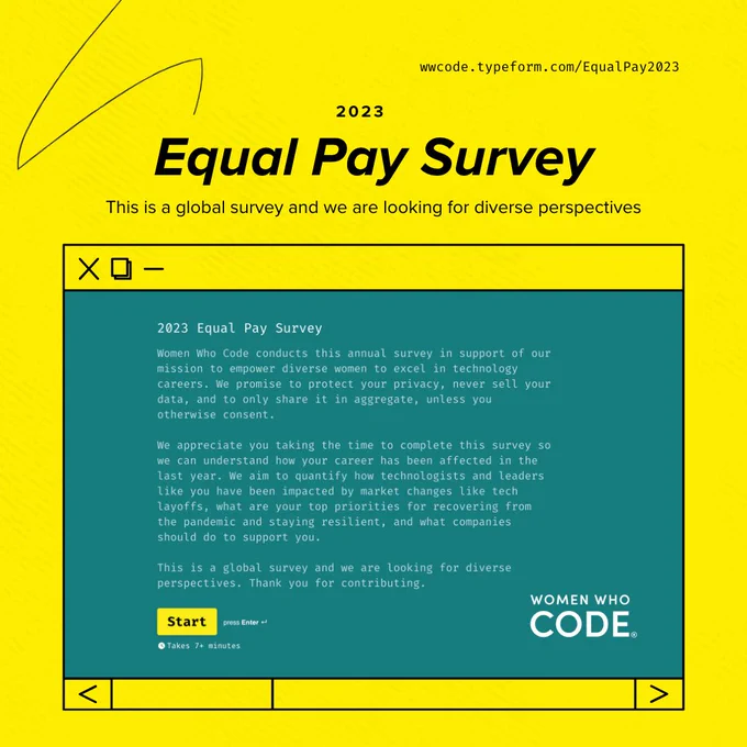 2023 
equal pay survey

We promise to protect your privacy, never sell your data, and to only share it in aggregate, unless you otherwise consent.

We aim to quantify how technologists like you have been impacted by issues like tech layoffs, the pandemic, and bias in the workplace, and what companies should do to support you.

This is a global survey and we are looking for diverse perspectives. Thank you for contributing.

women who code logo
https://wwcode.typeform.com/EqualPay2023