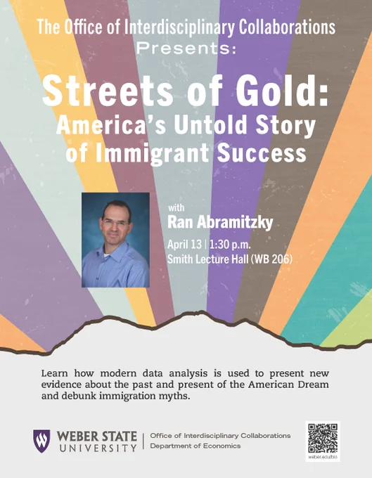 Poster of the event. Title: Streets of Gold: America'sUntold Story of Immigrant Success"
Speaker: Ran Abramitzky
Date, time, and place: April 13, 1:30 pm, WB 206
Brief summary: Learn how modern data analysis is used to present new evidence about the past and present of the American Dream and debunk immigration myths