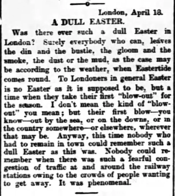 London, April 18
A DULL EASTER
Was there such a dull Easter in London? Surely everybody who can leaves the din and the bustle, the gloom and the smoke, the dust or the mud, as the case may be according to the weather, when Eastertide comes round. To Londoners in general Easter is no Easter as it is supposed to be, but a time when they take their first "blow-out" for the season. I don't mean the kind of "blow-out" you mean; but their first blow -- you know -- out by the sea, or on the downs, or in the country somewhere -- or elsewhere, wherever that may be. Anyway, this time nobody who had to remain in town could remember such a dull Easter as this was. Nobody could remember when there was such a fearful congestion of traffic at and around the railway stations owing to the crowds of people waiting to get away. It was phenomenal.

--The Airdrie and Coatbridge Advertiser, 21 April 1900
