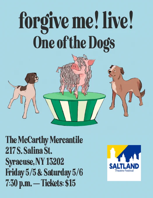 [ID: A blue poster that reads: "forgive me! live! One of the dogs" at the top, with a picture of two dogs and a pig covered in mop heads on a podium. Below, there is text that reads; "The McCarthy Mercantile, 217 S. Salina St. Syracuse, NY 13202. Friday 5/5 & Saturday 5/6, 7:30 p.m. – Tickets $15"]