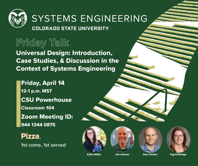 A graphic with a green background showing all four presenters and an image of a ramp going through a staircase. The graphic includes the following information: Talk title: Universal Design: Introduction, Case Studies, & Discussion in the Context of Systems Engineering. Time: 12-1 p.m. MST. In-person location: CSU Powerhouse, Classroom 104. Pizza provided (1st come, 1st served). Remote attendees: Zoom Meeting ID: 9, 4, 4, 1, 3, 4, 4, 0, 8, 7, 5. Those presenting are Erika Miller, Jim Adams, Dan Herber, and Ingrid Bridge. 