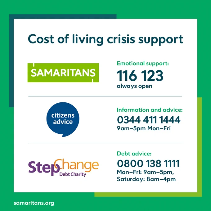 Cost of living crisis support

Samaritans offer emotions support on 116 123 and are always open

Citizens advice offer info and advice on 0344 411 1444. It's open 9am to 5pm Monday to Friday. 

Stepchange offer debt advice on 0800 138 1111

It's open 9am to 5pm Monday to Friday. 
On Saturday it's open 8am to 4pm.