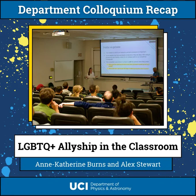 The background is dark blue, with lighter blue and yellow splatter. The title text is "Department Colloquium Recap" and the central image is of Anne-Katherine and Alex speaking in front of an audience. The talk title reads "LGBTQ  Allyship in the Classroom" with speaker names beneath, "Anne-Katherine Burns and Alex Stewart." At the bottom center, the UCI Department of Physics & Astronomy logo.