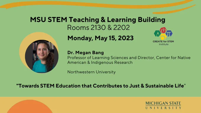 MSU STEM Teaching & Learning Bldg; Rooms 2130 and 2202, Monday, May 15, 2023; Dr. Megan Bang, Professor of Learning Sciences and Director, Center for Native American & Indigenous Research, Northwestern University. 'Towards STEM Education that Contributes to Just & Sustainable Life". 