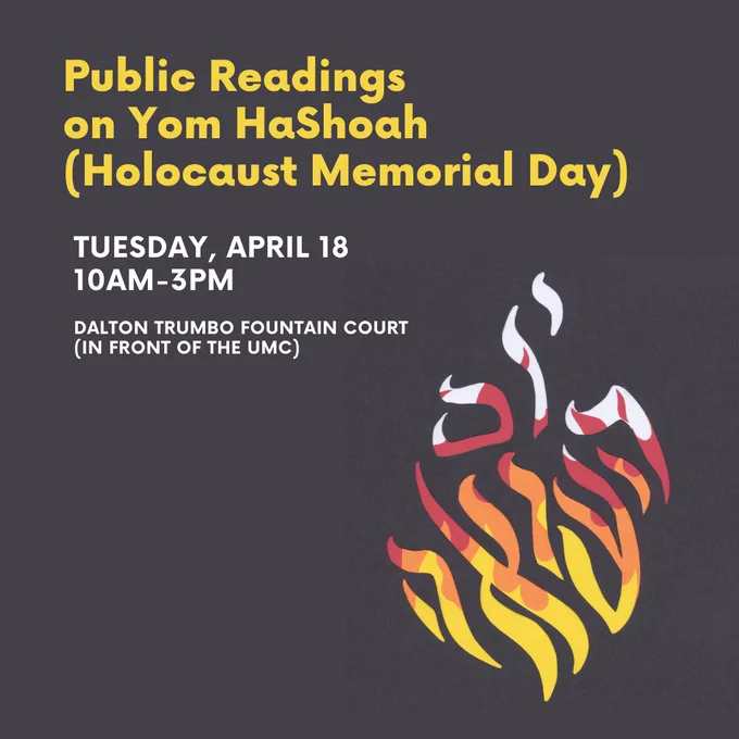 Event poster with multicolored graphic of flame. On Tuesday, April 18, Yom HaShoah (Holocaust Memorial Day), the Program in Jewish Studies along with the Singer Endowed Chair in Jewish History will hold a public reading of the names of European Jews murdered by the Germans and their allies during the Holocaust. Weather permitting, this reading will take place from 10:00 am until 3:00 pm at the Dalton Trumbo Fountain Court (in front of the UMC). We encourage the campus and broader communities to participate in the readings.