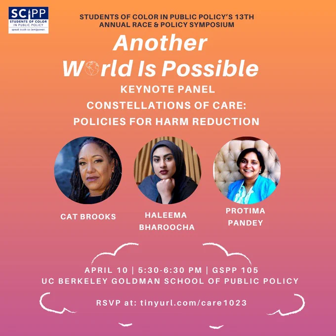 Orange and purple flyer of the event, with speaker info. Text reads: “Scipp Students Of Color In Public Policy Speak Truth To Power, Students Of Color In Public Policy's 13th Annual Race & Policy Symposium: Another World Is Possible, Keynote Panel: Constellations Of Care: Policies For Harm Reduction. Cat Brooks, Haleema Bharoocha, Protima Pandey. 
April 10 | 5:30-6:30 Pm | Gspp 105
Uc Berkeley Goldman School Of Public Policy
Rsvp At: Tinyurl.Com/Care 1023”