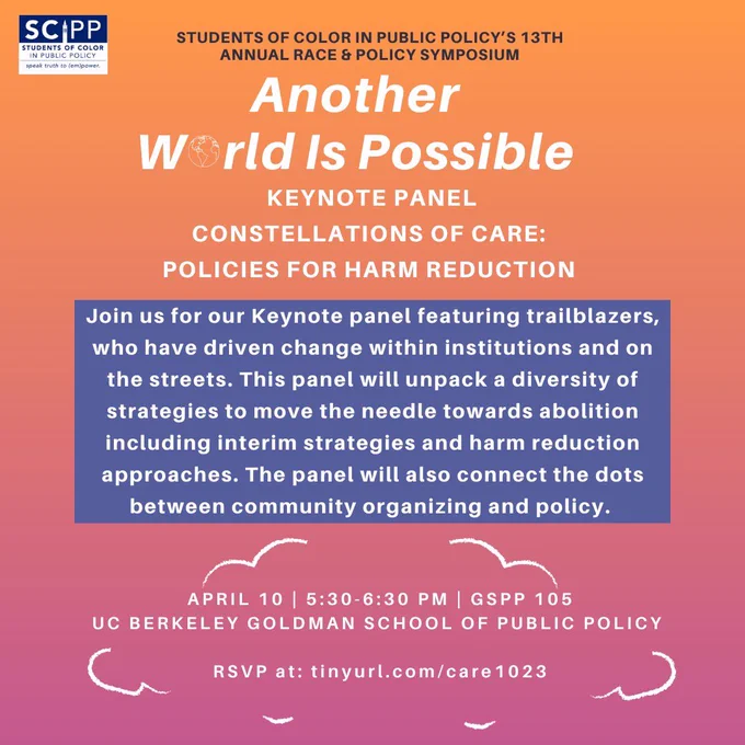 Orange and purple flyer of the event, with speaker info. Text Reads: “Scipp Students Of Color In Public Policy Speak Truth To Power, Students Of Color In Public Policy's 13th Annual Race & Policy Symposium: Another World Is Possible, Keynote Panel: Constellations Of Care: Policies For Harm Reduction. Join us for our keynote panel featuring trailblazers, who have driven change within institutions and on the streets. This panel will unpack a diversity of strategies to move the needle towards abolition including interim strategies and harm reduction approaches. The panel will also connect the dots between community organizing and policy.
April 10 | 5:30-6:30 Pm | Gspp 105 | Uc Berkeley Goldman School Of Public Policy.”