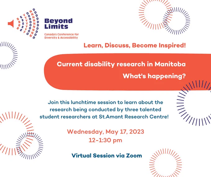 Beyond Limits Canada's Conference for Diversity and Accessibility. Learn, discuss, become inspired. Current disability research in Manitoba. What's happening? Join this lunchtime session to learn about the research being conducted by three talented student researchers at St.Amant's Research Centre! Wednesday, May 17th, 2023. 12-1:30pm CDT. Virtual session via zoom. 