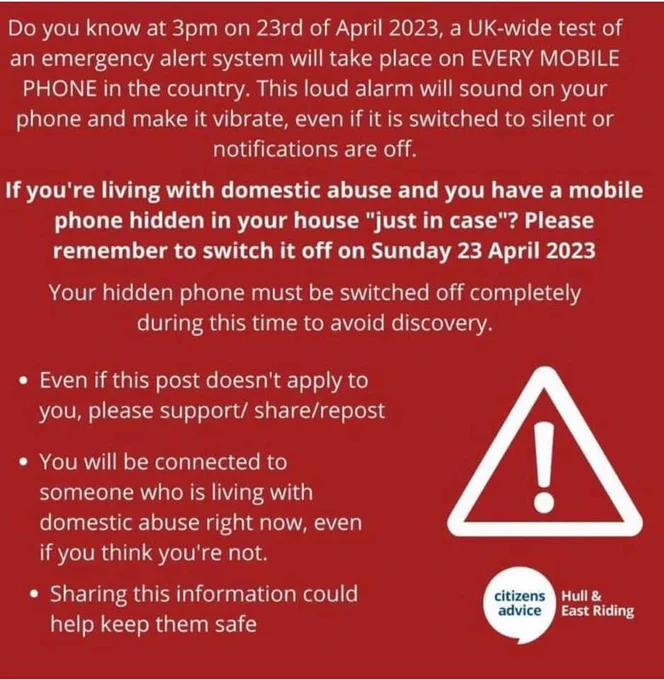 Do you know at 3pm on 23rd April 2023, a UK-wide test of an emergency alert system will take place on every mobile phone in the country. This loud alarm will sound on your phone and make it vibrate, even if it is switched to silent or notifications are off.

If you're living with domestic abuse and you have a mobile phone hidden in your house "just in case"? Please remember to switch it off on Sunday 23 April 2023

Your hidden phone must be switched off completely during this time to avoid discovery.

Even if this post doesn't apply to you, please support/share/repost

You will be connected to someone who is living with domestic abuse right now, even if you think you're not.

Sharing this information could help keep them safe