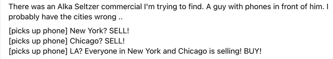 There was an Alka Seltzer commercial I'm trying to find. A guy with phones in front of him. I probably have the cities wrong ..
[picks up phone] New York? SELL!
[picks up phone] Chicago? SELL!
[picks up phone] LA? Everyone in New York and Chicago is selling! BUY!