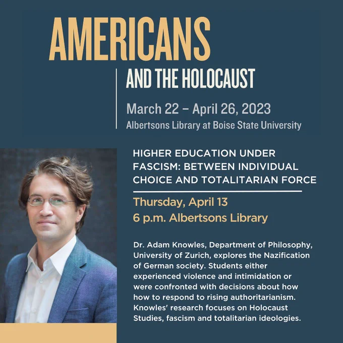 Poster for Thursday, April 13 talk titled Higher Education Under Fascism: Between Individual Choice and Totalitarian Force

Text of poster: The Nazification of German society was marked by a tension between individual choice and totalitarian force. At German universities, Jewish students were exposed to violence, intimidation, and stringent quotas. Non-Jewish students, however, were confronted with a range of individual decisions about how to respond to rising authoritarianism. This talk by Adam Knowles (Department of Philosophy, University of Zurich) explores the way students in Germany responded along a spectrum between consent and resistance. 

Presented in partnership with the Department of History at Boise State University and the Judaic Studies Program at the College of Idaho.

Location: Albertsons Library, first floor
Time:  6:00 pm