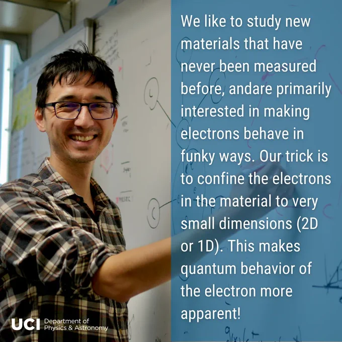 On the left, a photo of Professor Sanchez-Yamigishi standing in front of the whiteboard, writing. He is smiling, wearing a white and blue plaid button down. In the bottom left, the UCI Department of Physics & Astronomy logo. On the right, a translucent blue background with text "We like to study new materials that have never been measured before, andare primarily interested in making electrons behave in funky ways. Our trick is to confine the electrons in the material to very small dimensions (2D or 1D). This makes quantum behavior of the electron more apparent!"