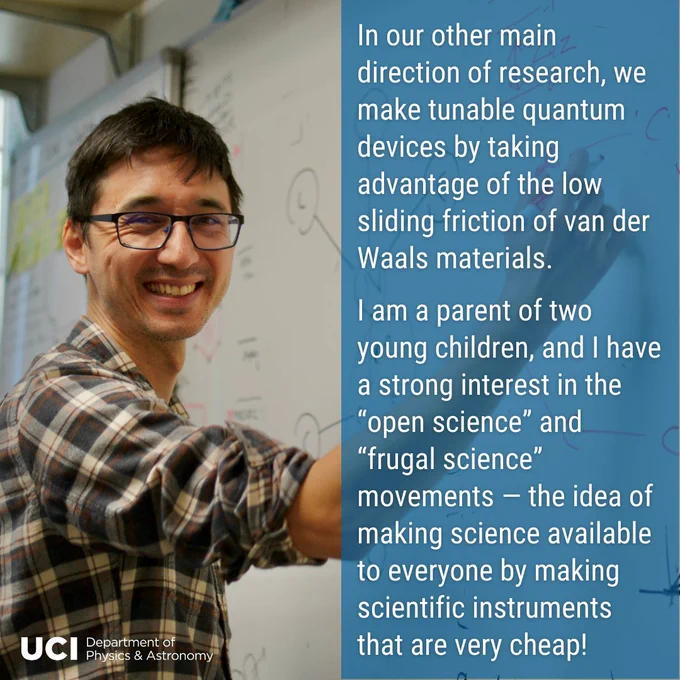 On the left, a photo of Javier in front of the white board. In the bottom left, the UCI Department of Physics & Astronomy logo. On the right, a translucent blue background with text "In our other main direction of research, we make tunable quantum devices by taking advantage of the low sliding friction of Van der Waals materials.  I am a parent of two young children, and I have a strong interest in the “open science” and “frugal science” movements — the idea of making science available to everyone by making scientific instruments that are very cheap!"