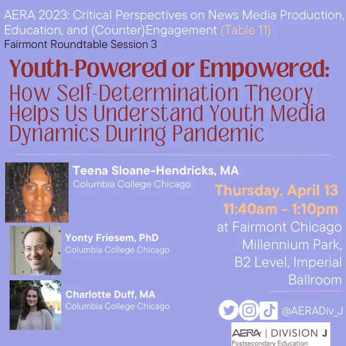 flyer on a purple background that reads:

AERA 2023: Critical Perspectives on News Media Production, Education, and (Counter) Engagement (Table 11)
Fairmont Roundtable Session 3

Youth Powered or Empowered:
How Self-Determination Theory
Helps Us Understand Youth Media
Dynamics During Pandemic

Thursday, April 13
11:40am - 1:10pm
at Fairmont Chicago
Millennium Park,
B2 Level, Imperial
Ballroom

Teena Sloane-Hendricks, MA
Columbia College Chicago

Yonty Friesem, PhD Columbia College Chicago

Charlotte Duff, MA
Columbia College Chicago

On Instagram, TikTok and Twitter as @AERADiv_J